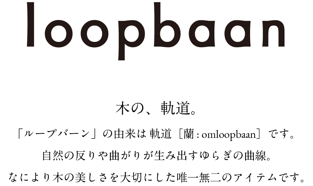 loopbaan 木の、軌道。「ループバーン」の由来は 軌道[蘭 : omloopbaan]です。自然の反りや曲がりが生み出すゆらぎの曲線。なにより木の美しさを大切にした唯一無二のアイテムです。